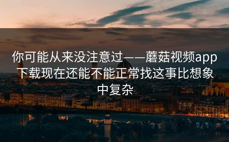 你可能从来没注意过——蘑菇视频app下载现在还能不能正常找这事比想象中复杂