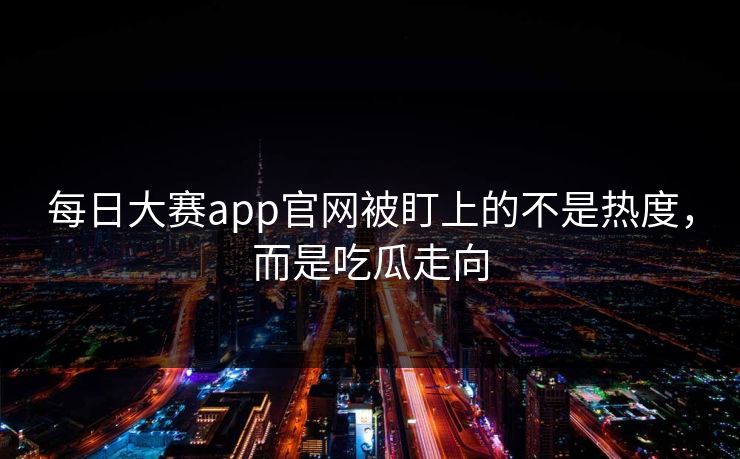 每日大赛app官网被盯上的不是热度，而是吃瓜走向