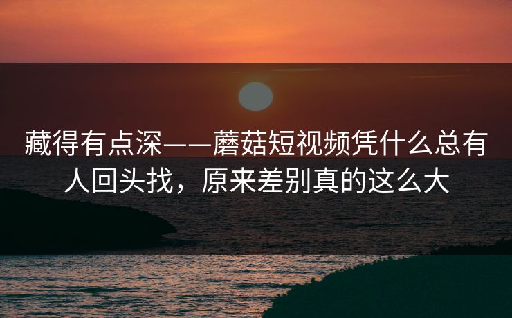 藏得有点深——蘑菇短视频凭什么总有人回头找，原来差别真的这么大