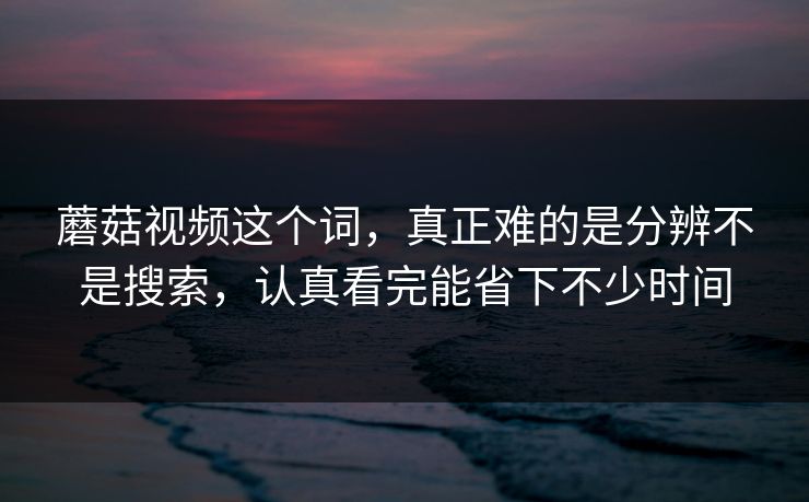 蘑菇视频这个词，真正难的是分辨不是搜索，认真看完能省下不少时间