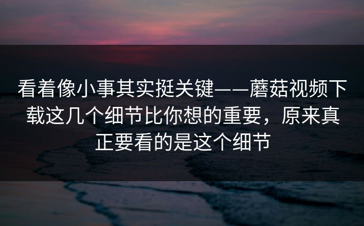 看着像小事其实挺关键——蘑菇视频下载这几个细节比你想的重要，原来真正要看的是这个细节