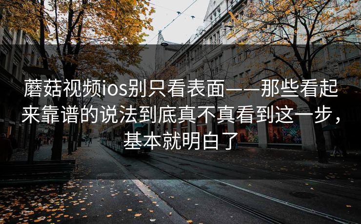蘑菇视频ios别只看表面——那些看起来靠谱的说法到底真不真看到这一步，基本就明白了