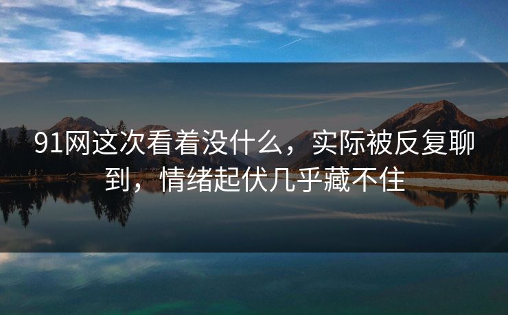 91网这次看着没什么，实际被反复聊到，情绪起伏几乎藏不住