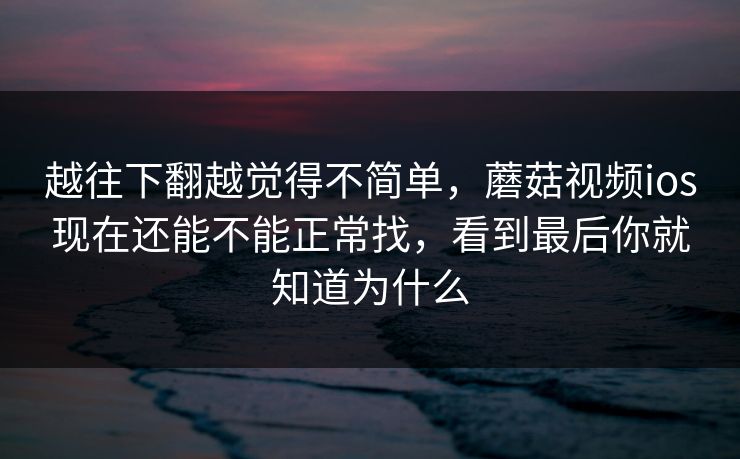 越往下翻越觉得不简单，蘑菇视频ios现在还能不能正常找，看到最后你就知道为什么