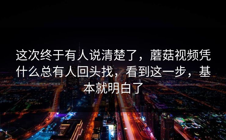 这次终于有人说清楚了，蘑菇视频凭什么总有人回头找，看到这一步，基本就明白了