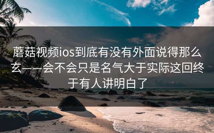 蘑菇视频ios到底有没有外面说得那么玄——会不会只是名气大于实际这回终于有人讲明白了