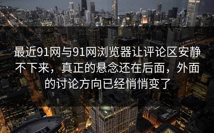 最近91网与91网浏览器让评论区安静不下来，真正的悬念还在后面，外面的讨论方向已经悄悄变了