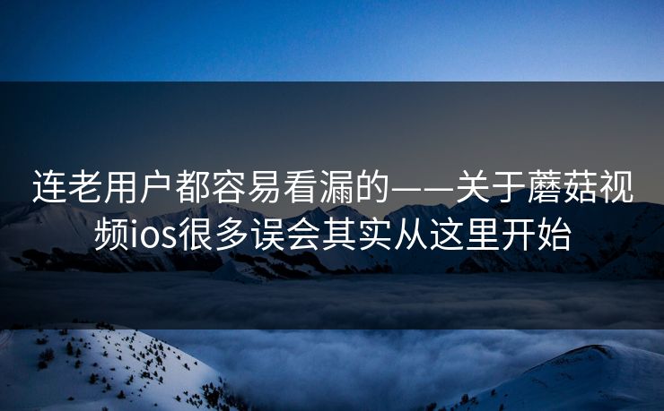 连老用户都容易看漏的——关于蘑菇视频ios很多误会其实从这里开始