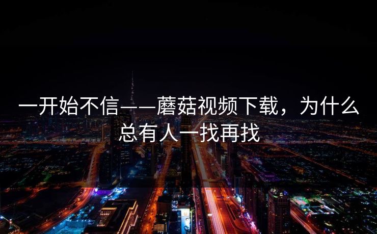 一开始不信——蘑菇视频下载，为什么总有人一找再找