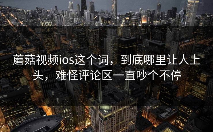 蘑菇视频ios这个词，到底哪里让人上头，难怪评论区一直吵个不停