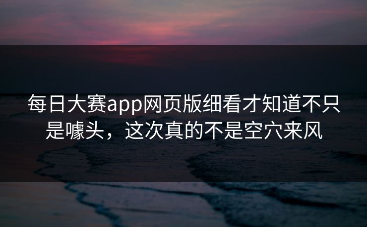 每日大赛app网页版细看才知道不只是噱头，这次真的不是空穴来风
