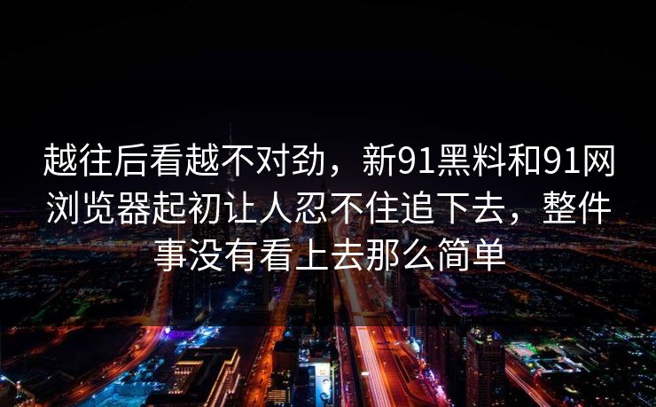 越往后看越不对劲，新91黑料和91网浏览器起初让人忍不住追下去，整件事没有看上去那么简单