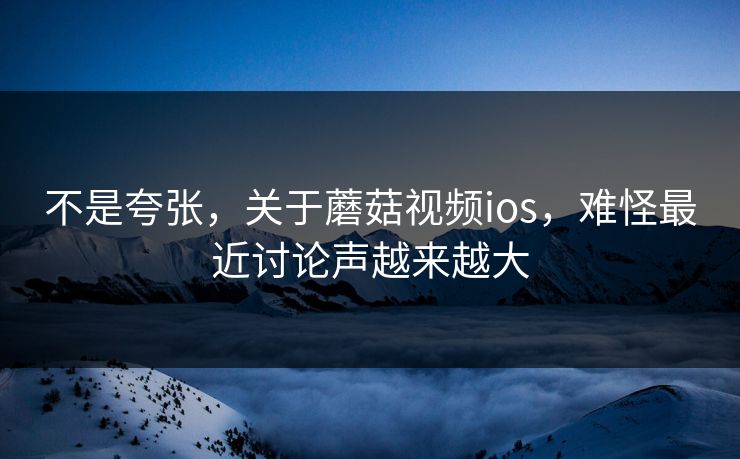不是夸张，关于蘑菇视频ios，难怪最近讨论声越来越大