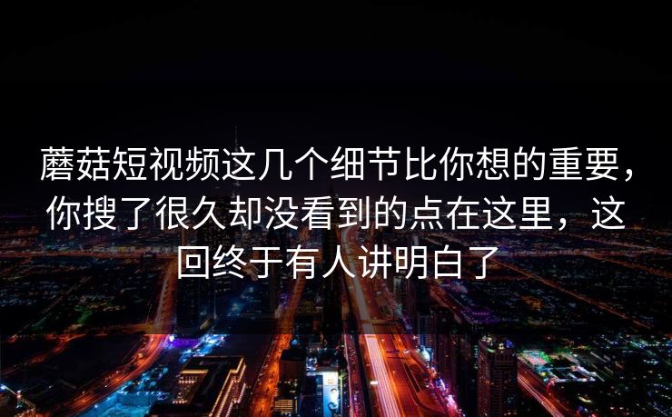 蘑菇短视频这几个细节比你想的重要，你搜了很久却没看到的点在这里，这回终于有人讲明白了