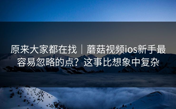 原来大家都在找｜蘑菇视频ios新手最容易忽略的点？这事比想象中复杂