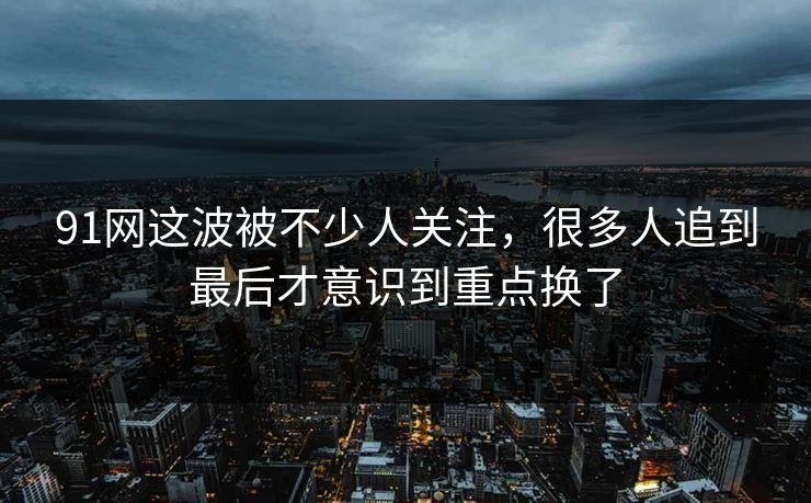 91网这波被不少人关注，很多人追到最后才意识到重点换了