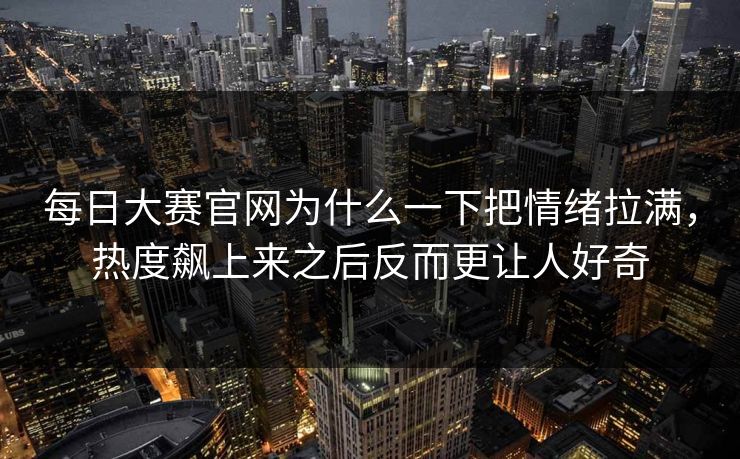 每日大赛官网为什么一下把情绪拉满，热度飙上来之后反而更让人好奇