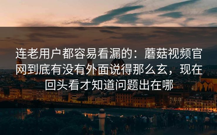 连老用户都容易看漏的：蘑菇视频官网到底有没有外面说得那么玄，现在回头看才知道问题出在哪