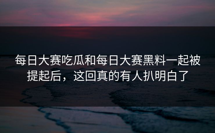 每日大赛吃瓜和每日大赛黑料一起被提起后，这回真的有人扒明白了