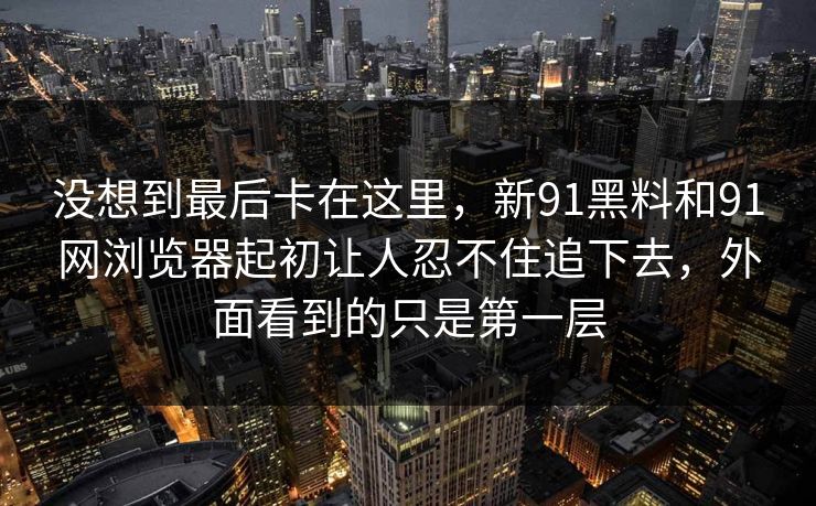 没想到最后卡在这里，新91黑料和91网浏览器起初让人忍不住追下去，外面看到的只是第一层