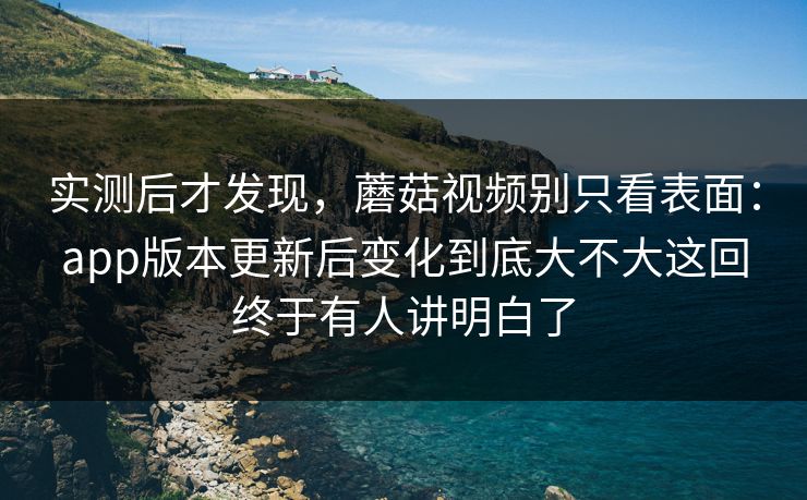 实测后才发现，蘑菇视频别只看表面：app版本更新后变化到底大不大这回终于有人讲明白了
