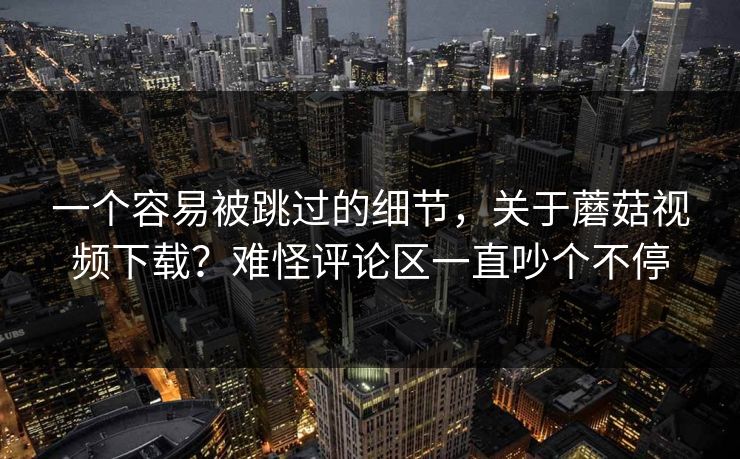 一个容易被跳过的细节，关于蘑菇视频下载？难怪评论区一直吵个不停