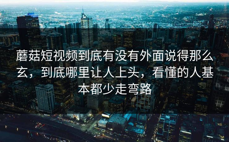 蘑菇短视频到底有没有外面说得那么玄，到底哪里让人上头，看懂的人基本都少走弯路