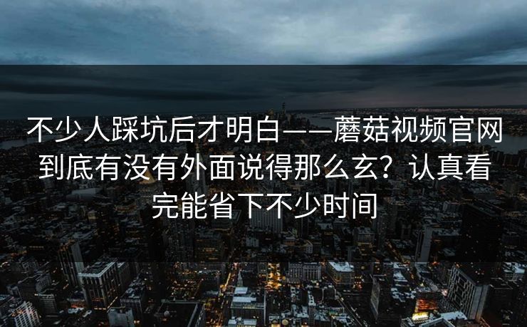 不少人踩坑后才明白——蘑菇视频官网到底有没有外面说得那么玄？认真看完能省下不少时间