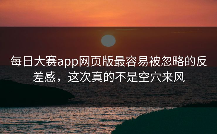 每日大赛app网页版最容易被忽略的反差感，这次真的不是空穴来风