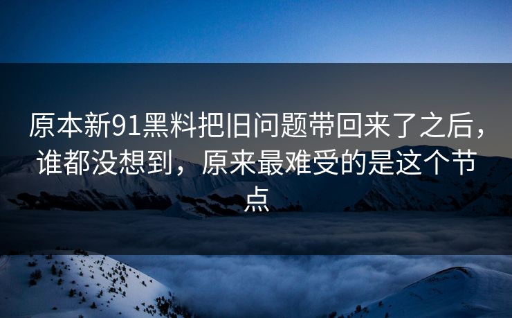 原本新91黑料把旧问题带回来了之后，谁都没想到，原来最难受的是这个节点