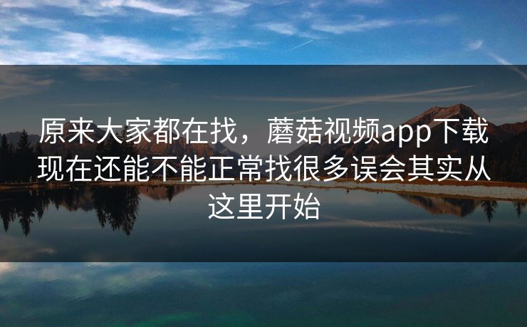 原来大家都在找，蘑菇视频app下载现在还能不能正常找很多误会其实从这里开始