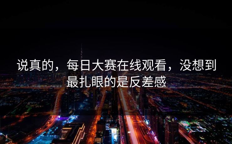 说真的，每日大赛在线观看，没想到最扎眼的是反差感