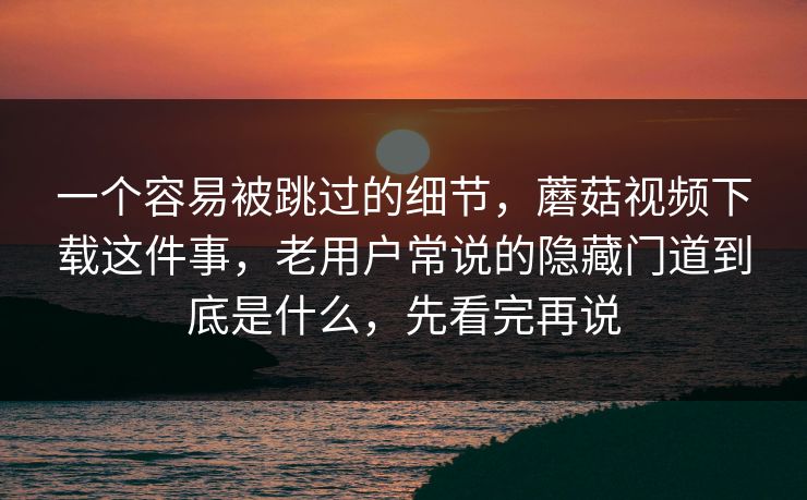 一个容易被跳过的细节，蘑菇视频下载这件事，老用户常说的隐藏门道到底是什么，先看完再说