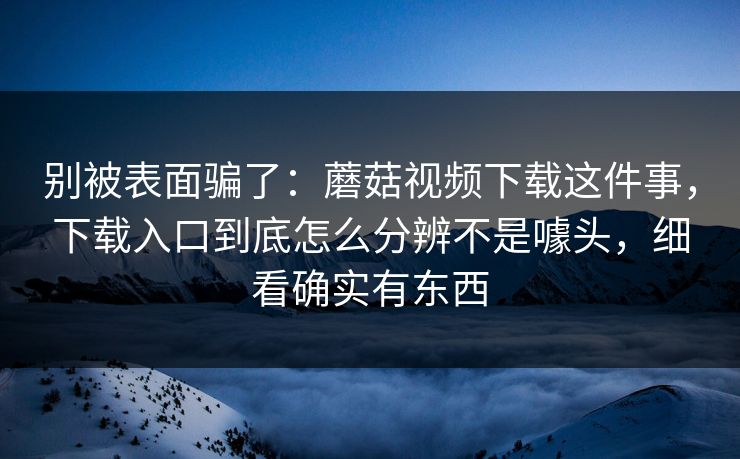 别被表面骗了：蘑菇视频下载这件事，下载入口到底怎么分辨不是噱头，细看确实有东西