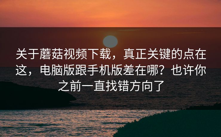 关于蘑菇视频下载，真正关键的点在这，电脑版跟手机版差在哪？也许你之前一直找错方向了