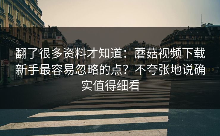 翻了很多资料才知道：蘑菇视频下载新手最容易忽略的点？不夸张地说确实值得细看
