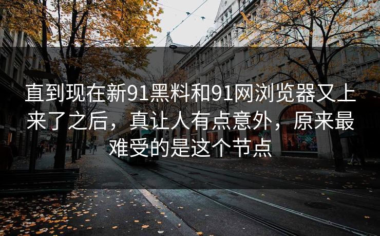 直到现在新91黑料和91网浏览器又上来了之后，真让人有点意外，原来最难受的是这个节点