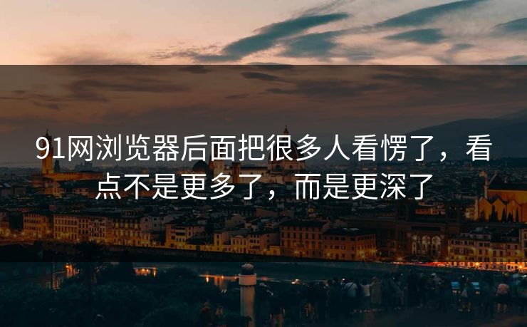 91网浏览器后面把很多人看愣了，看点不是更多了，而是更深了