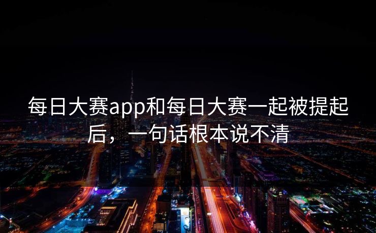 每日大赛app和每日大赛一起被提起后，一句话根本说不清