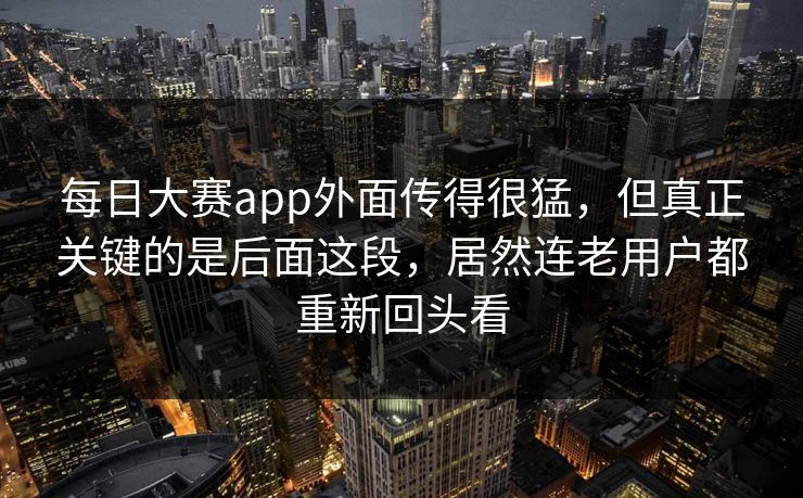每日大赛app外面传得很猛，但真正关键的是后面这段，居然连老用户都重新回头看