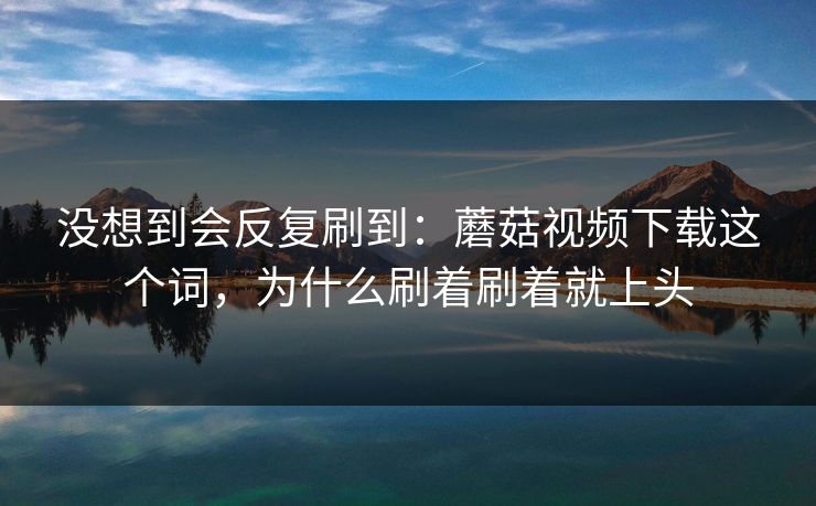 没想到会反复刷到：蘑菇视频下载这个词，为什么刷着刷着就上头