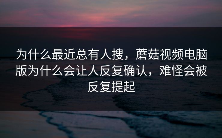 为什么最近总有人搜，蘑菇视频电脑版为什么会让人反复确认，难怪会被反复提起