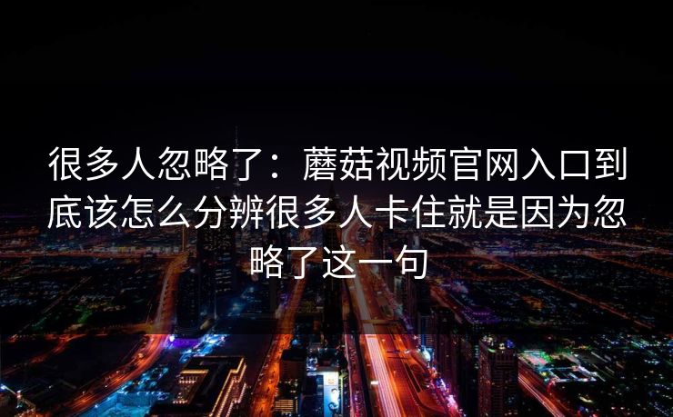 很多人忽略了：蘑菇视频官网入口到底该怎么分辨很多人卡住就是因为忽略了这一句