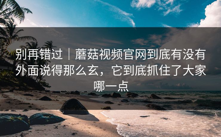 别再错过｜蘑菇视频官网到底有没有外面说得那么玄，它到底抓住了大家哪一点