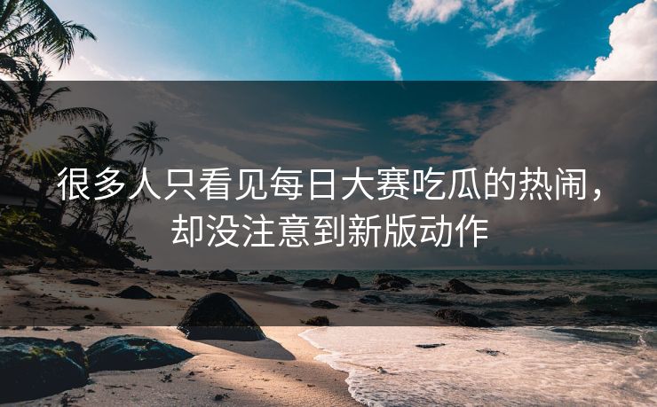 很多人只看见每日大赛吃瓜的热闹，却没注意到新版动作