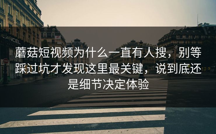 蘑菇短视频为什么一直有人搜，别等踩过坑才发现这里最关键，说到底还是细节决定体验