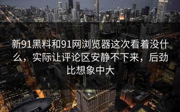 新91黑料和91网浏览器这次看着没什么，实际让评论区安静不下来，后劲比想象中大
