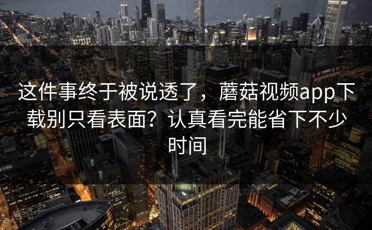 这件事终于被说透了，蘑菇视频app下载别只看表面？认真看完能省下不少时间