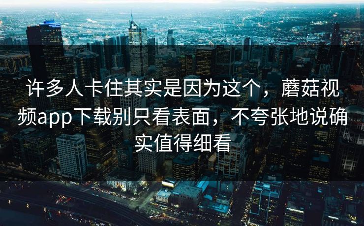许多人卡住其实是因为这个，蘑菇视频app下载别只看表面，不夸张地说确实值得细看