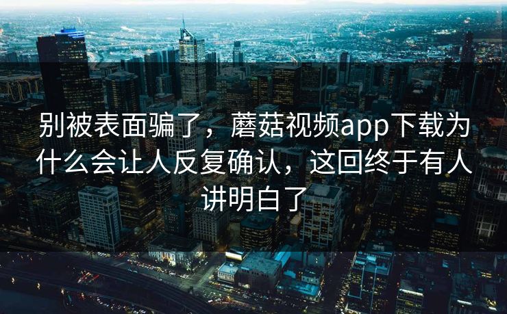 别被表面骗了，蘑菇视频app下载为什么会让人反复确认，这回终于有人讲明白了